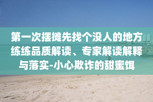 第一次擺攤先找個沒人的地方練練品質(zhì)解讀、專家解讀解釋與落實-小心欺詐的甜蜜餌