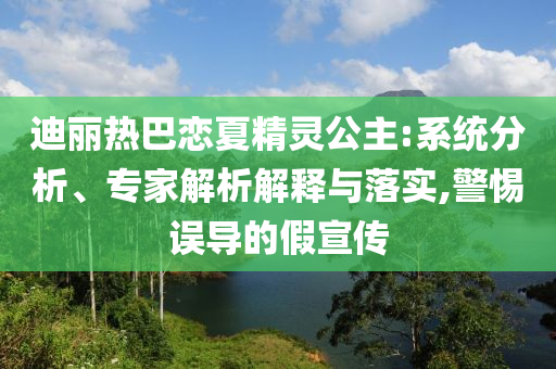 迪麗熱巴戀夏精靈公主:系統(tǒng)分析、專家解析解釋與落實,警惕誤導(dǎo)的假宣傳