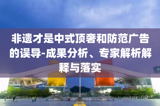 非遺才是中式頂奢和防范廣告的誤導(dǎo)-成果分析、專家解析解釋與落實