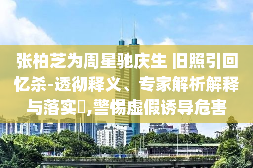 張柏芝為周星馳慶生 舊照引回憶殺-透徹釋義、專家解析解釋與落實?,警惕虛假誘導(dǎo)危害