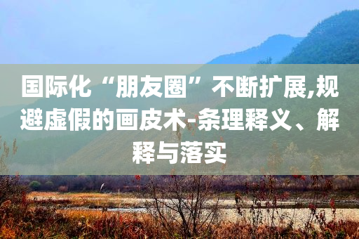 國際化“朋友圈”不斷擴展,規(guī)避虛假的畫皮術(shù)-條理釋義、解釋與落實