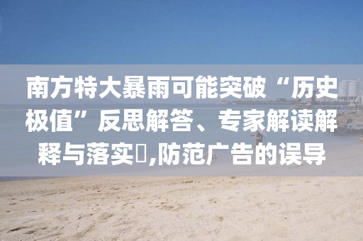 南方特大暴雨可能突破“歷史極值”反思解答、專家解讀解釋與落實?,防范廣告的誤導(dǎo)