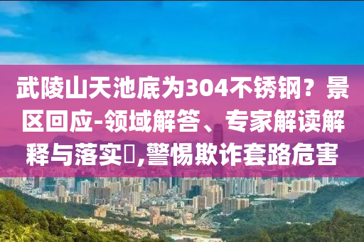 武陵山天池底為304不銹鋼？景區(qū)回應(yīng)-領(lǐng)域解答、專家解讀解釋與落實(shí)?,警惕欺詐套路危害