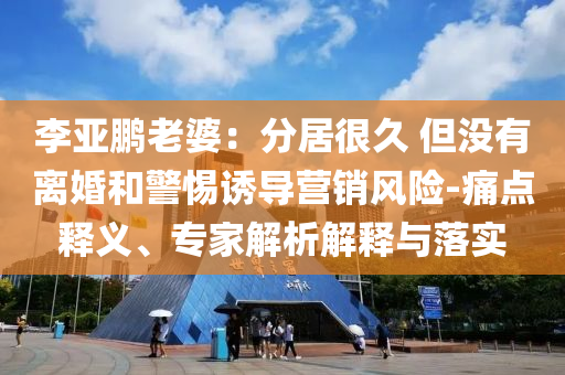 李亞鵬老婆：分居很久 但沒有離婚和警惕誘導(dǎo)營銷風(fēng)險(xiǎn)-痛點(diǎn)釋義、專家解析解釋與落實(shí)