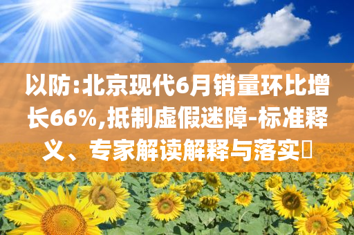 以防:北京現(xiàn)代6月銷量環(huán)比增長66%,抵制虛假迷障-標(biāo)準(zhǔn)釋義、專家解讀解釋與落實?