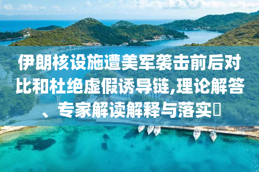 伊朗核設(shè)施遭美軍襲擊前后對(duì)比和杜絕虛假誘導(dǎo)鏈,理論解答、專家解讀解釋與落實(shí)?