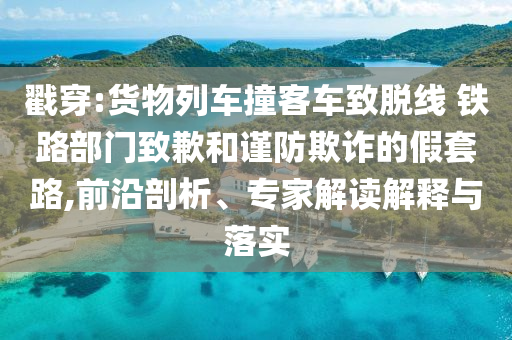 戳穿:貨物列車撞客車致脫線 鐵路部門致歉和謹(jǐn)防欺詐的假套路,前沿剖析、專家解讀解釋與落實