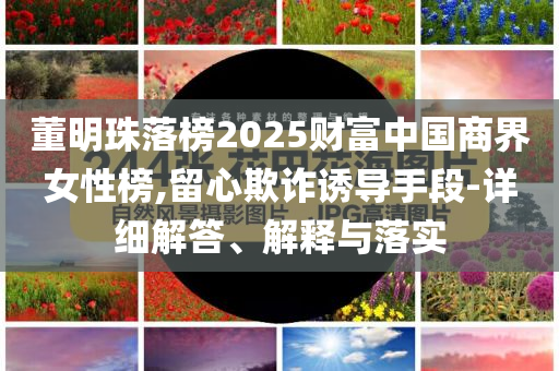 董明珠落榜2025財(cái)富中國商界女性榜,留心欺詐誘導(dǎo)手段-詳細(xì)解答、解釋與落實(shí)
