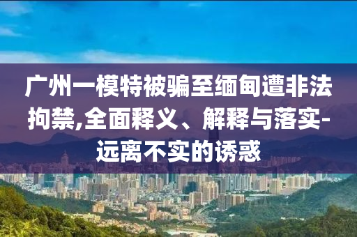 廣州一模特被騙至緬甸遭非法拘禁,全面釋義、解釋與落實(shí)-遠(yuǎn)離不實(shí)的誘惑