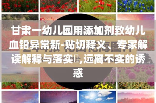 甘肅一幼兒園用添加劑致幼兒血鉛異常新-貼切釋義、專家解讀解釋與落實(shí)?,遠(yuǎn)離不實(shí)的誘惑