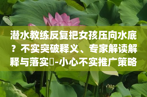 潛水教練反復(fù)把女孩壓向水底？不實(shí)突破釋義、專家解讀解釋與落實(shí)?-小心不實(shí)推廣策略