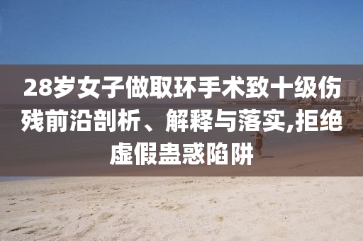 28歲女子做取環(huán)手術(shù)致十級傷殘前沿剖析、解釋與落實,拒絕虛假蠱惑陷阱