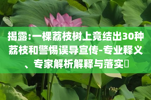 揭露:一棵荔枝樹上竟結(jié)出30種荔枝和警惕誤導(dǎo)宣傳-專業(yè)釋義、專家解析解釋與落實?