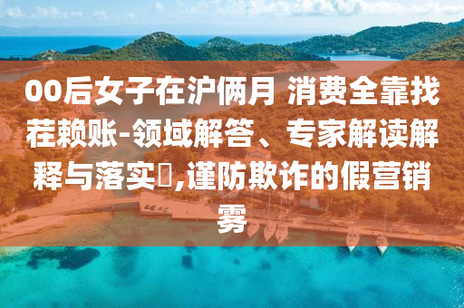00后女子在滬倆月 消費(fèi)全靠找茬賴賬-領(lǐng)域解答、專家解讀解釋與落實(shí)?,謹(jǐn)防欺詐的假營(yíng)銷霧