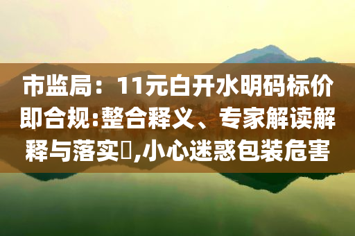 市監(jiān)局：11元白開(kāi)水明碼標(biāo)價(jià)即合規(guī):整合釋義、專家解讀解釋與落實(shí)?,小心迷惑包裝危害