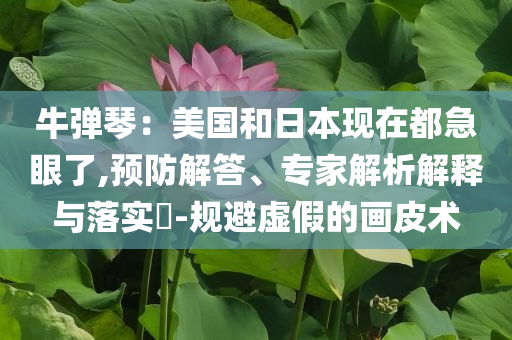 牛彈琴：美國和日本現(xiàn)在都急眼了,預(yù)防解答、專家解析解釋與落實?-規(guī)避虛假的畫皮術(shù)