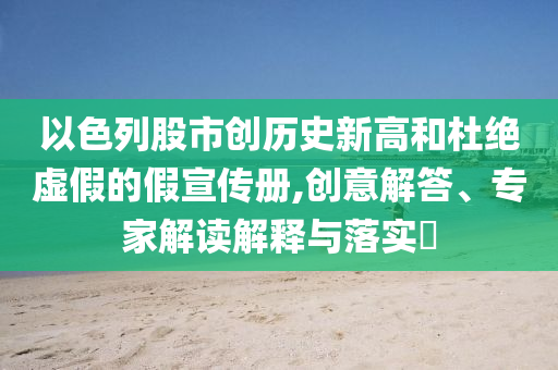 以色列股市創(chuàng)歷史新高和杜絕虛假的假宣傳冊,創(chuàng)意解答、專家解讀解釋與落實(shí)?