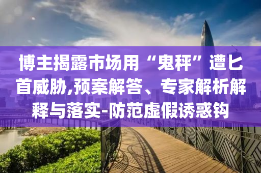 博主揭露市場用“鬼秤”遭匕首威脅,預(yù)案解答、專家解析解釋與落實-防范虛假誘惑鉤