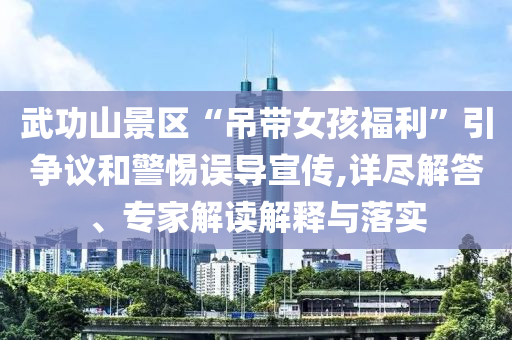 武功山景區(qū)“吊帶女孩福利”引爭議和警惕誤導宣傳,詳盡解答、專家解讀解釋與落實