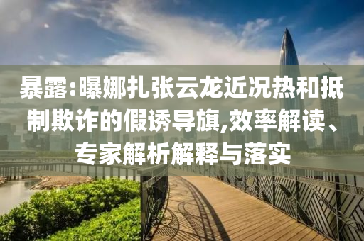 暴露:曝娜扎張云龍近況熱和抵制欺詐的假誘導旗,效率解讀、專家解析解釋與落實