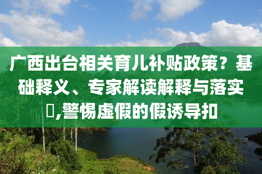廣西出臺相關(guān)育兒補貼政策？基礎(chǔ)釋義、專家解讀解釋與落實?,警惕虛假的假誘導(dǎo)扣