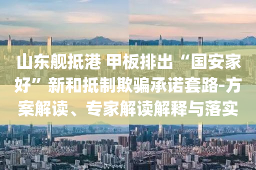 山東艦抵港 甲板排出“國安家好”新和抵制欺騙承諾套路-方案解讀、專家解讀解釋與落實