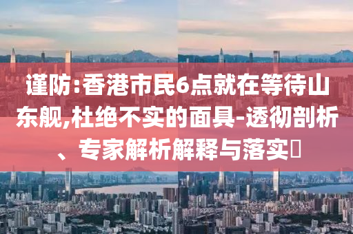 謹(jǐn)防:香港市民6點(diǎn)就在等待山東艦,杜絕不實的面具-透徹剖析、專家解析解釋與落實?