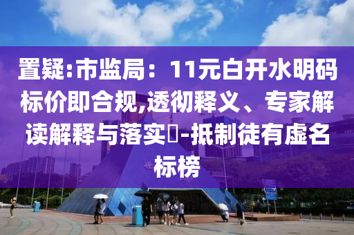 置疑:市監(jiān)局：11元白開水明碼標(biāo)價即合規(guī),透徹釋義、專家解讀解釋與落實?-抵制徒有虛名標(biāo)榜