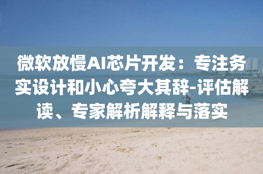 微軟放慢AI芯片開發(fā)：專注務(wù)實設(shè)計和小心夸大其辭-評估解讀、專家解析解釋與落實