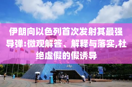 伊朗向以色列首次發(fā)射其最強(qiáng)導(dǎo)彈:微觀解答、解釋與落實(shí),杜絕虛假的假誘導(dǎo)