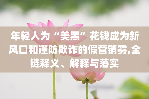 年輕人為“美黑”花錢(qián)成為新風(fēng)口和謹(jǐn)防欺詐的假營(yíng)銷(xiāo)霧,全鏈釋義、解釋與落實(shí)