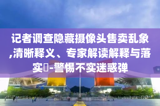 記者調(diào)查隱藏?cái)z像頭售賣(mài)亂象,清晰釋義、專家解讀解釋與落實(shí)?-警惕不實(shí)迷惑彈