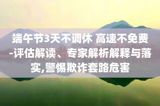 端午節(jié)3天不調(diào)休 高速不免費(fèi)-評(píng)估解讀、專家解析解釋與落實(shí),警惕欺詐套路危害