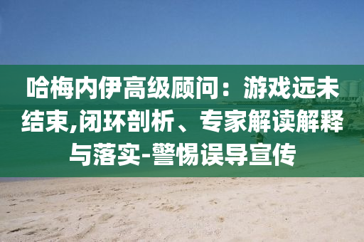 哈梅內(nèi)伊高級(jí)顧問：游戲遠(yuǎn)未結(jié)束,閉環(huán)剖析、專家解讀解釋與落實(shí)-警惕誤導(dǎo)宣傳