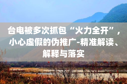 臺電被多次抓包“火力全開”,小心虛假的偽推廣-精準解讀、解釋與落實