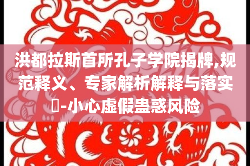洪都拉斯首所孔子學(xué)院揭牌,規(guī)范釋義、專家解析解釋與落實?-小心虛假蠱惑風(fēng)險