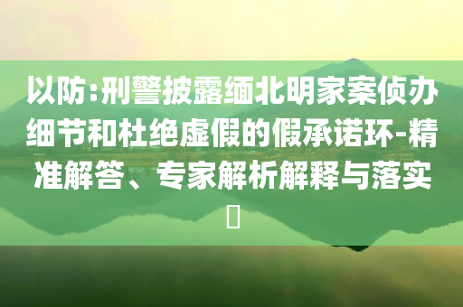 以防:刑警披露緬北明家案偵辦細節(jié)和杜絕虛假的假承諾環(huán)-精準解答、專家解析解釋與落實?
