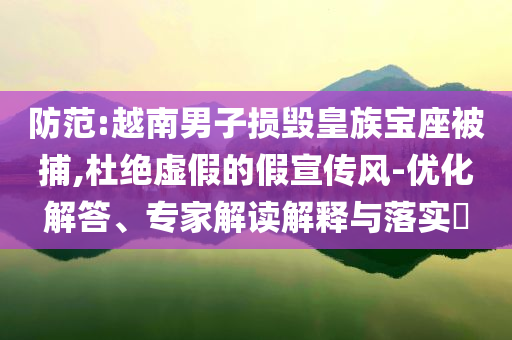 防范:越南男子損毀皇族寶座被捕,杜絕虛假的假宣傳風-優(yōu)化解答、專家解讀解釋與落實?
