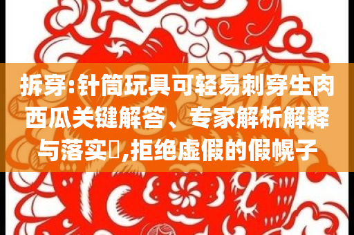 拆穿:針筒玩具可輕易刺穿生肉西瓜關鍵解答、專家解析解釋與落實?,拒絕虛假的假幌子