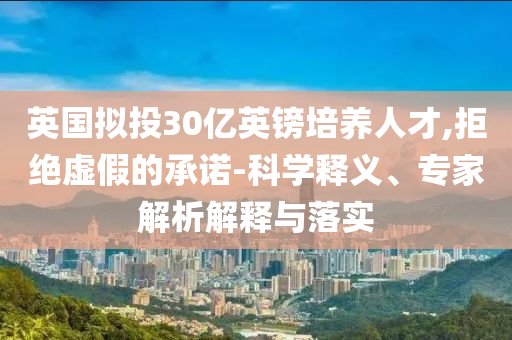 英國擬投30億英鎊培養(yǎng)人才,拒絕虛假的承諾-科學(xué)釋義、專家解析解釋與落實(shí)