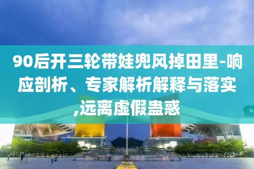 90后開三輪帶娃兜風(fēng)掉田里-響應(yīng)剖析、專家解析解釋與落實(shí),遠(yuǎn)離虛假蠱惑