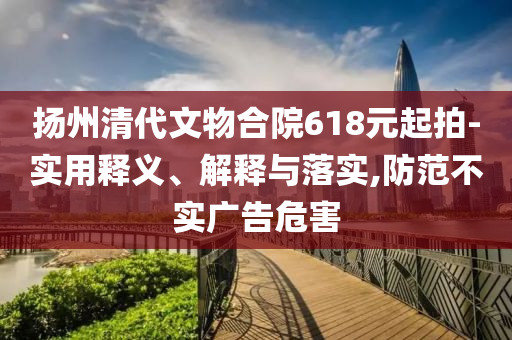 揚州清代文物合院618元起拍-實用釋義、解釋與落實,防范不實廣告危害
