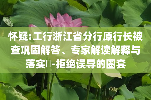 懷疑:工行浙江省分行原行長被查鞏固解答、專家解讀解釋與落實?-拒絕誤導的圈套