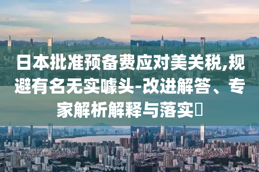 日本批準預備費應對美關稅,規(guī)避有名無實噱頭-改進解答、專家解析解釋與落實?