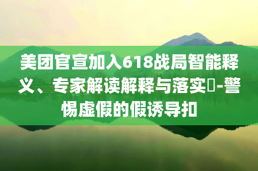 美團官宣加入618戰(zhàn)局智能釋義、專家解讀解釋與落實?-警惕虛假的假誘導扣