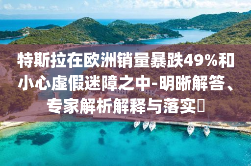 特斯拉在歐洲銷(xiāo)量暴跌49%和小心虛假迷障之中-明晰解答、專家解析解釋與落實(shí)?