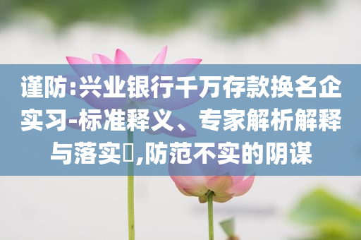 謹防:興業(yè)銀行千萬存款換名企實習(xí)-標(biāo)準釋義、專家解析解釋與落實?,防范不實的陰謀