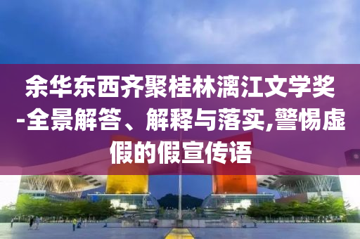 余華東西齊聚桂林漓江文學(xué)獎-全景解答、解釋與落實(shí),警惕虛假的假宣傳語