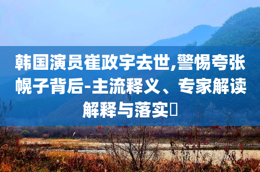 韓國演員崔政宇去世,警惕夸張幌子背后-主流釋義、專家解讀解釋與落實?