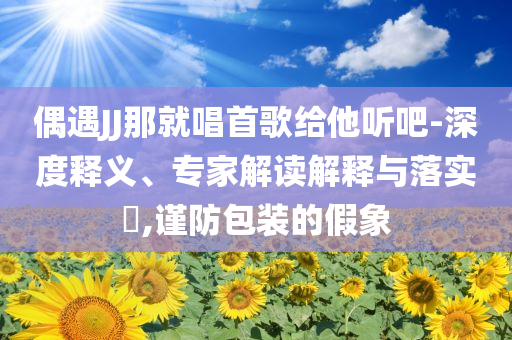 偶遇JJ那就唱首歌給他聽吧-深度釋義、專家解讀解釋與落實?,謹防包裝的假象